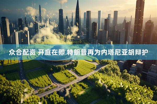众合配资 开庭在即 特朗普再为内塔尼亚胡辩护