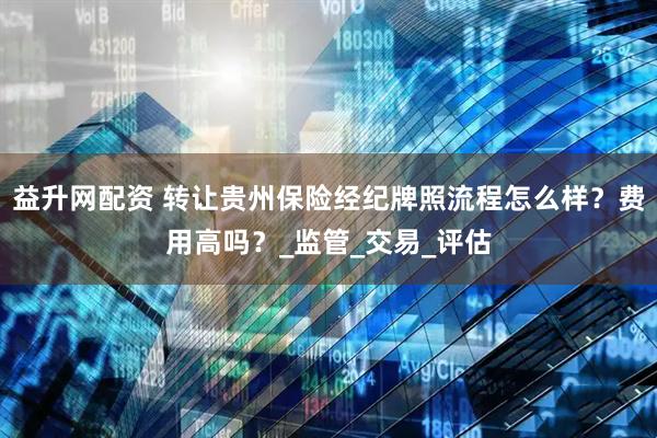 益升网配资 转让贵州保险经纪牌照流程怎么样？费用高吗？_监管_交易_评估