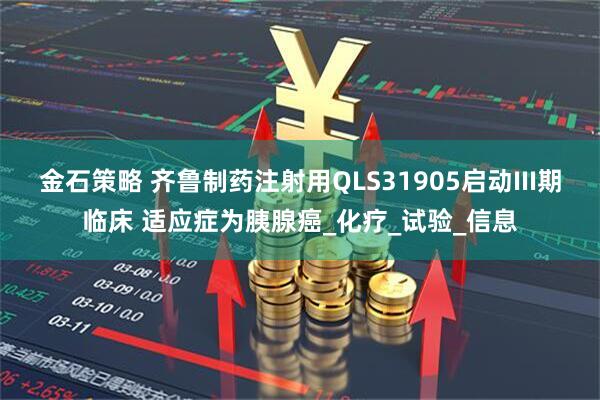 金石策略 齐鲁制药注射用QLS31905启动III期临床 适应症为胰腺癌_化疗_试验_信息