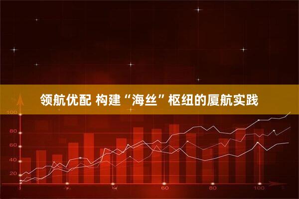 领航优配 构建“海丝”枢纽的厦航实践