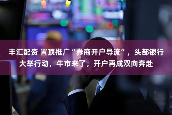 丰汇配资 置顶推广“券商开户导流”，头部银行大举行动，牛市来了，开户再成双向奔赴