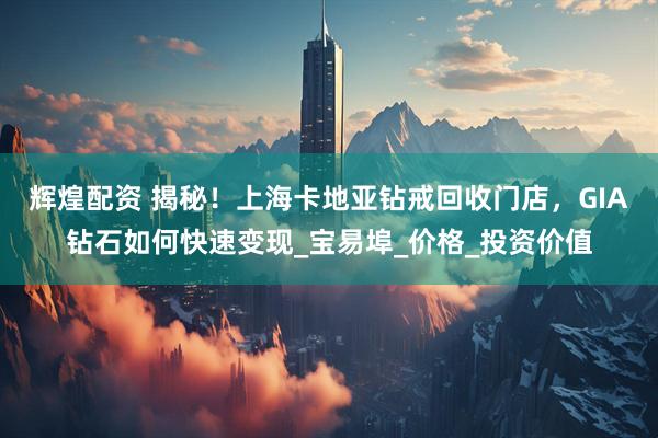 辉煌配资 揭秘！上海卡地亚钻戒回收门店，GIA钻石如何快速变现_宝易埠_价格_投资价值