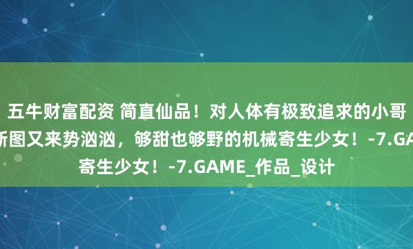五牛财富配资 简直仙品！对人体有极致追求的小哥，00后低龄触新图又来势汹汹，够甜也够野的机械寄生少女！-7.GAME_作品_设计