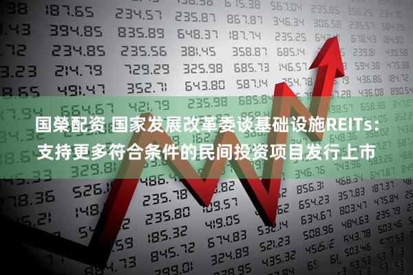 国榮配资 国家发展改革委谈基础设施REITs：支持更多符合条件的民间投资项目发行上市