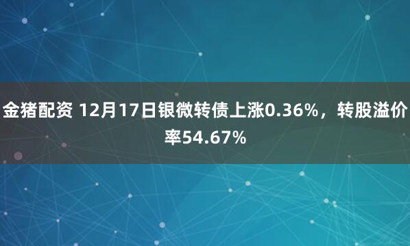 金猪配资 12月17日银微转债上涨0.36%，转股溢价率54.67%