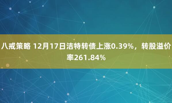 八戒策略 12月17日洁特转债上涨0.39%，转股溢价率261.84%