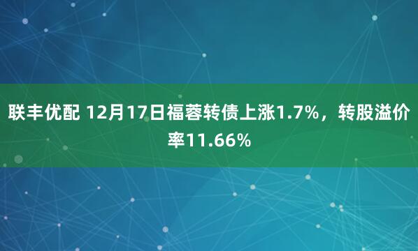 联丰优配 12月17日福蓉转债上涨1.7%，转股溢价率11.66%
