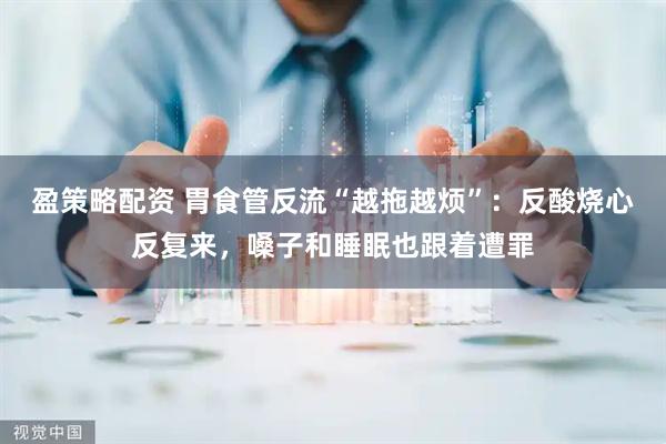 盈策略配资 胃食管反流“越拖越烦”：反酸烧心反复来，嗓子和睡眠也跟着遭罪