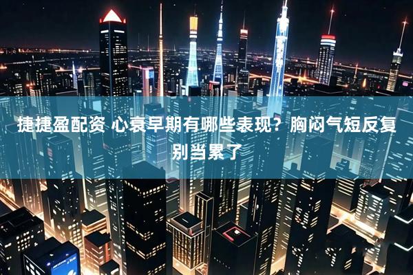 捷捷盈配资 心衰早期有哪些表现？胸闷气短反复别当累了