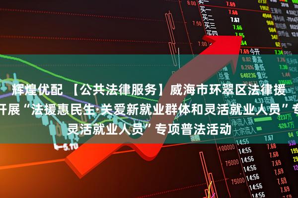 辉煌优配 【公共法律服务】威海市环翠区法律援助中心持续开展“法援惠民生·关爱新就业群体和灵活就业人员”专项普法活动